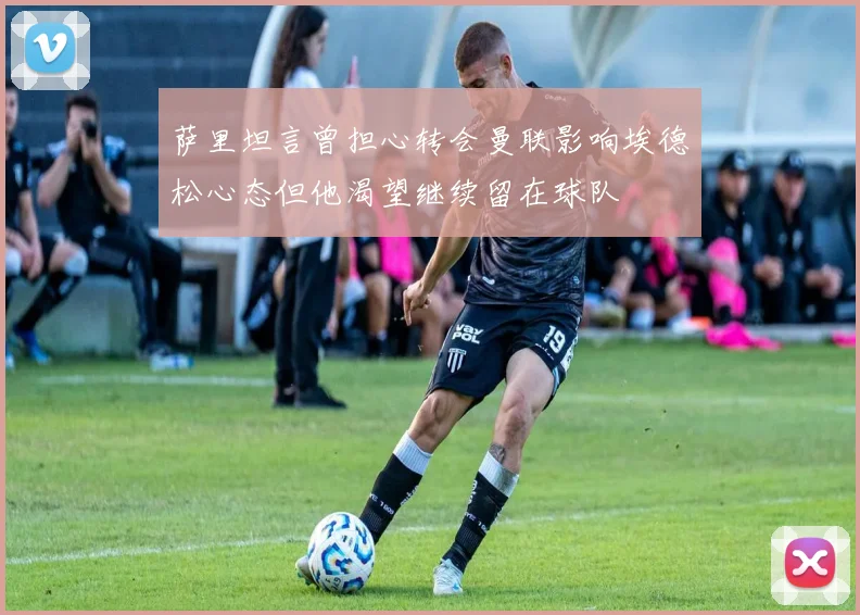 萨里坦言曾担心转会曼联影响埃德松心态但他渴望继续留在球队