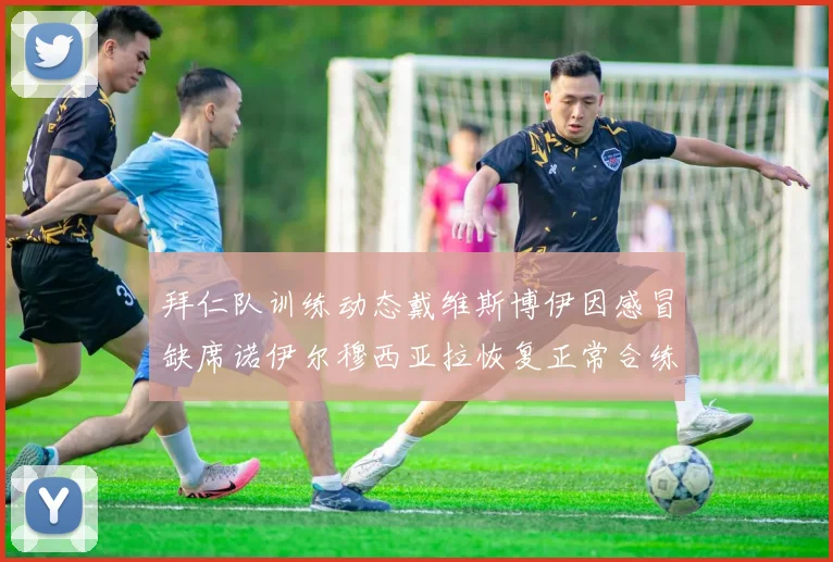 拜仁队训练动态戴维斯博伊因感冒缺席诺伊尔穆西亚拉恢复正常合练