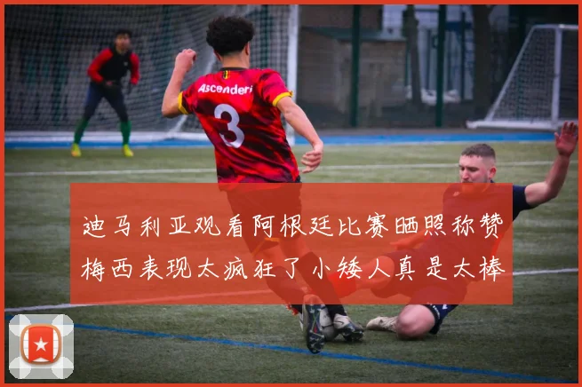 迪马利亚观看阿根廷比赛晒照称赞梅西表现太疯狂了小矮人真是太棒了