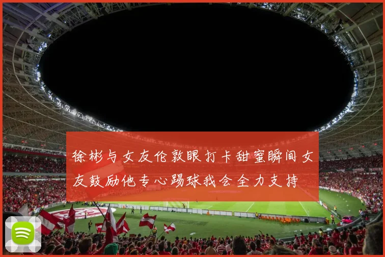 徐彬与女友伦敦眼打卡甜蜜瞬间女友鼓励他专心踢球我会全力支持