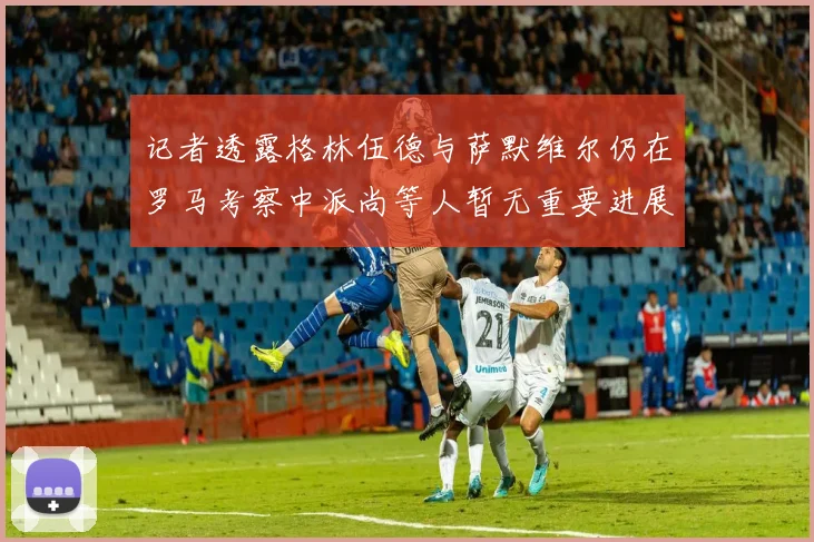 记者透露格林伍德与萨默维尔仍在罗马考察中派尚等人暂无重要进展消息