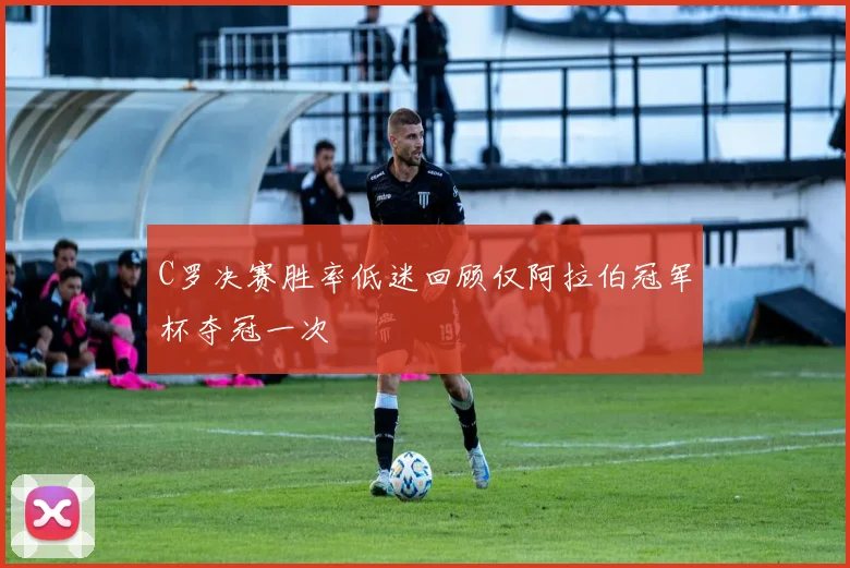 C罗决赛胜率低迷回顾仅阿拉伯冠军杯夺冠一次