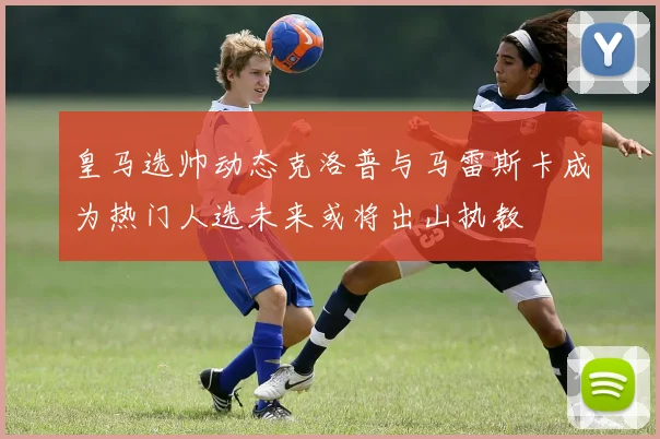 皇马选帅动态克洛普与马雷斯卡成为热门人选未来或将出山执教