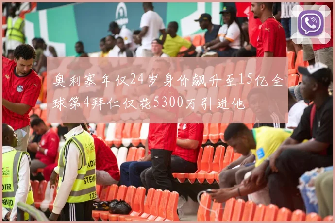 奥利塞年仅24岁身价飙升至15亿全球第4拜仁仅花5300万引进他