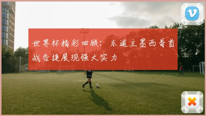 世界杯精彩回顾：东道主墨西哥首战告捷展现强大实力