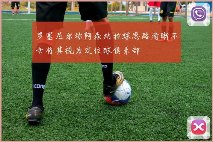 罗塞尼尔称阿森纳控球思路清晰不会将其视为定位球俱乐部