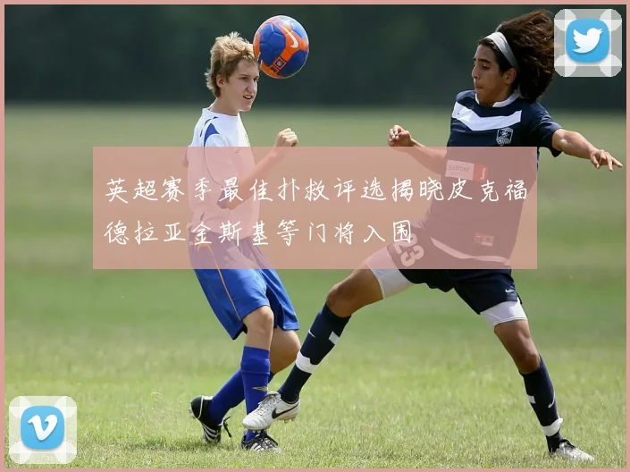 英超赛季最佳扑救评选揭晓皮克福德拉亚金斯基等门将入围