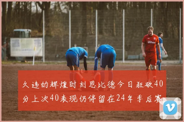 久违的辉煌时刻恩比德今日狂砍40分上次40表现仍停留在24年季后赛
