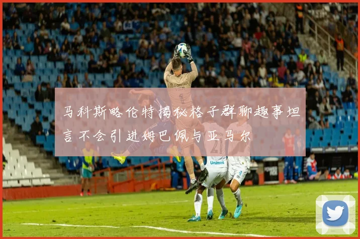 马科斯略伦特揭秘格子群聊趣事坦言不会引进姆巴佩与亚马尔