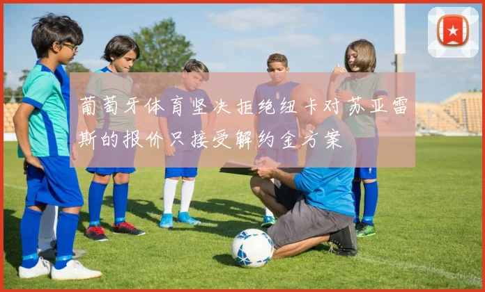 葡萄牙体育坚决拒绝纽卡对苏亚雷斯的报价只接受解约金方案