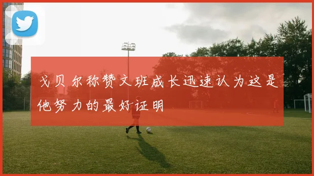 戈贝尔称赞文班成长迅速认为这是他努力的最好证明