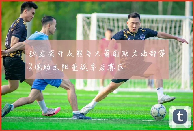 狄龙离开灰熊与火箭前助力西部第2现助太阳重返季后赛区