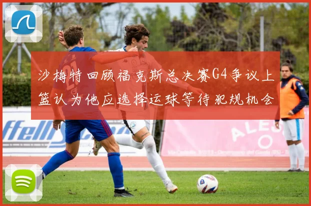 沙梅特回顾福克斯总决赛G4争议上篮认为他应选择运球等待犯规机会