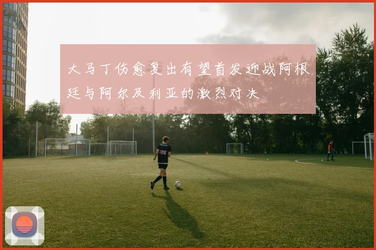 大马丁伤愈复出有望首发迎战阿根廷与阿尔及利亚的激烈对决