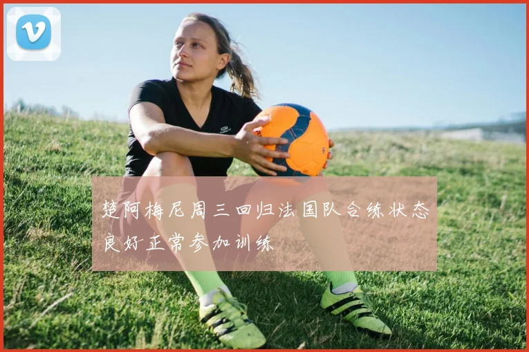 楚阿梅尼周三回归法国队合练状态良好正常参加训练