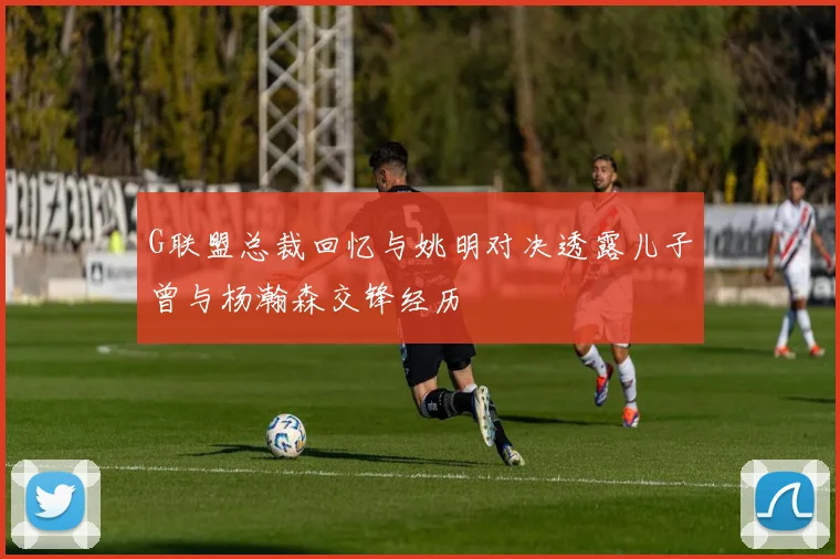 G联盟总裁回忆与姚明对决透露儿子曾与杨瀚森交锋经历