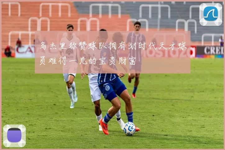 乌杰里称赞球队拥有划时代天才球员难得一见的宝贵财富