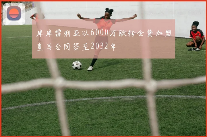 库库雷利亚以6000万欧转会费加盟皇马合同签至2032年