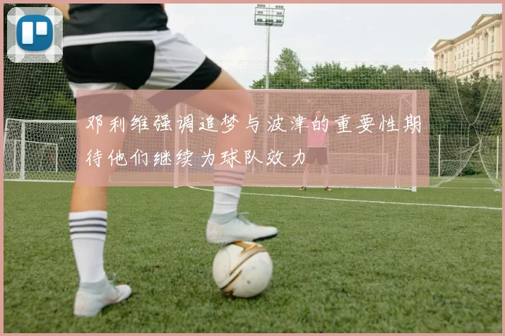 邓利维强调追梦与波津的重要性期待他们继续为球队效力