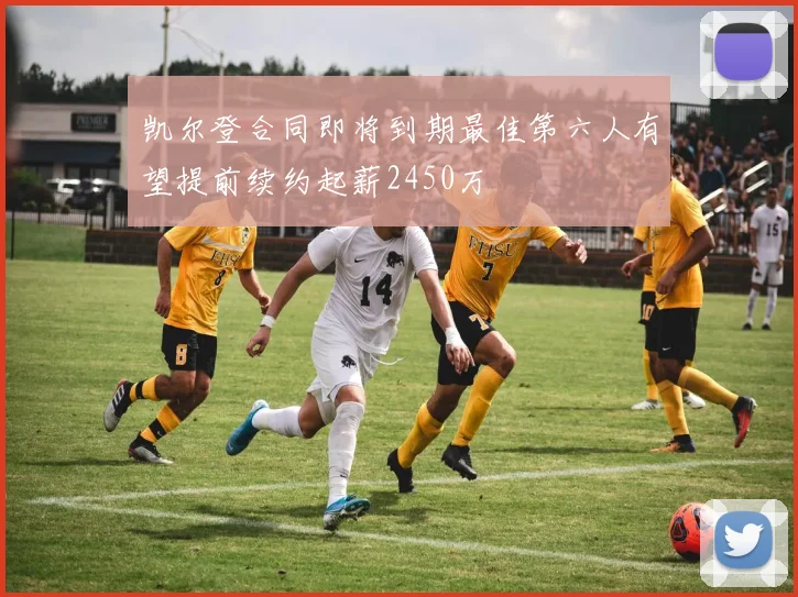 凯尔登合同即将到期最佳第六人有望提前续约起薪2450万
