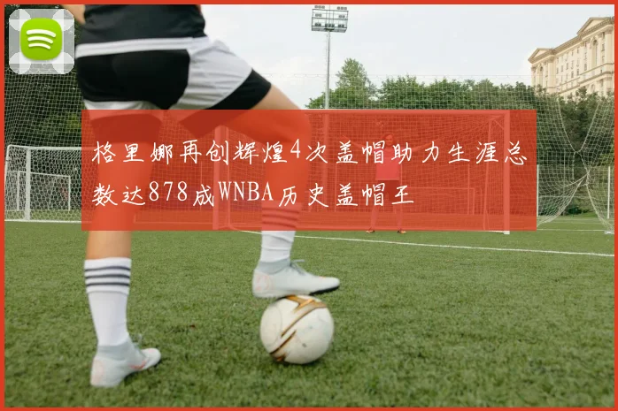 格里娜再创辉煌4次盖帽助力生涯总数达878成WNBA历史盖帽王