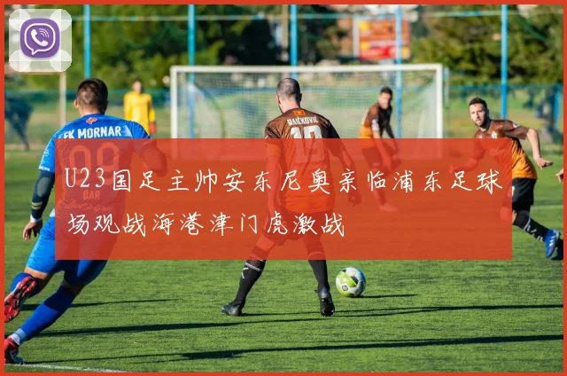 U23国足主帅安东尼奥亲临浦东足球场观战海港津门虎激战