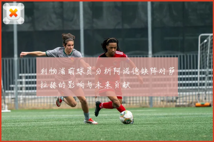 利物浦前球员分析阿诺德缺阵对萨拉赫的影响与未来贡献