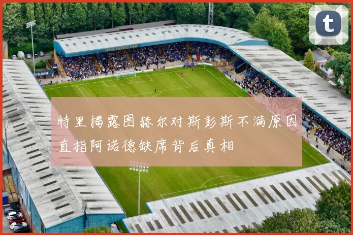 特里揭露图赫尔对斯彭斯不满原因直指阿诺德缺席背后真相