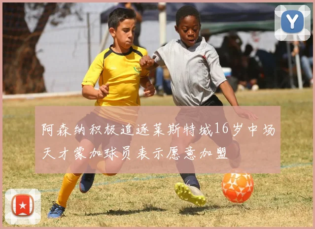 阿森纳积极追逐莱斯特城16岁中场天才蒙加球员表示愿意加盟